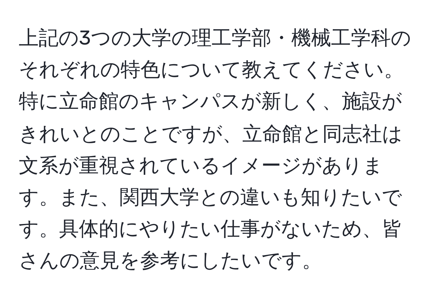 上記の3つの大学の理工学部・機械工学科のそれぞれの特色について教えてください。特に立命館のキャンパスが新しく、施設がきれいとのことですが、立命館と同志社は文系が重視されているイメージがあります。また、関西大学との違いも知りたいです。具体的にやりたい仕事がないため、皆さんの意見を参考にしたいです。