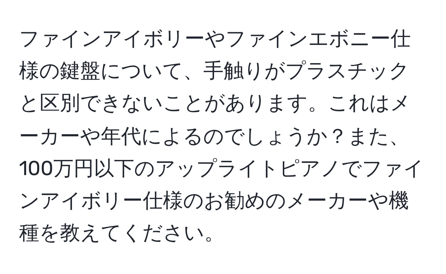 ファインアイボリーやファインエボニー仕様の鍵盤について、手触りがプラスチックと区別できないことがあります。これはメーカーや年代によるのでしょうか？また、100万円以下のアップライトピアノでファインアイボリー仕様のお勧めのメーカーや機種を教えてください。