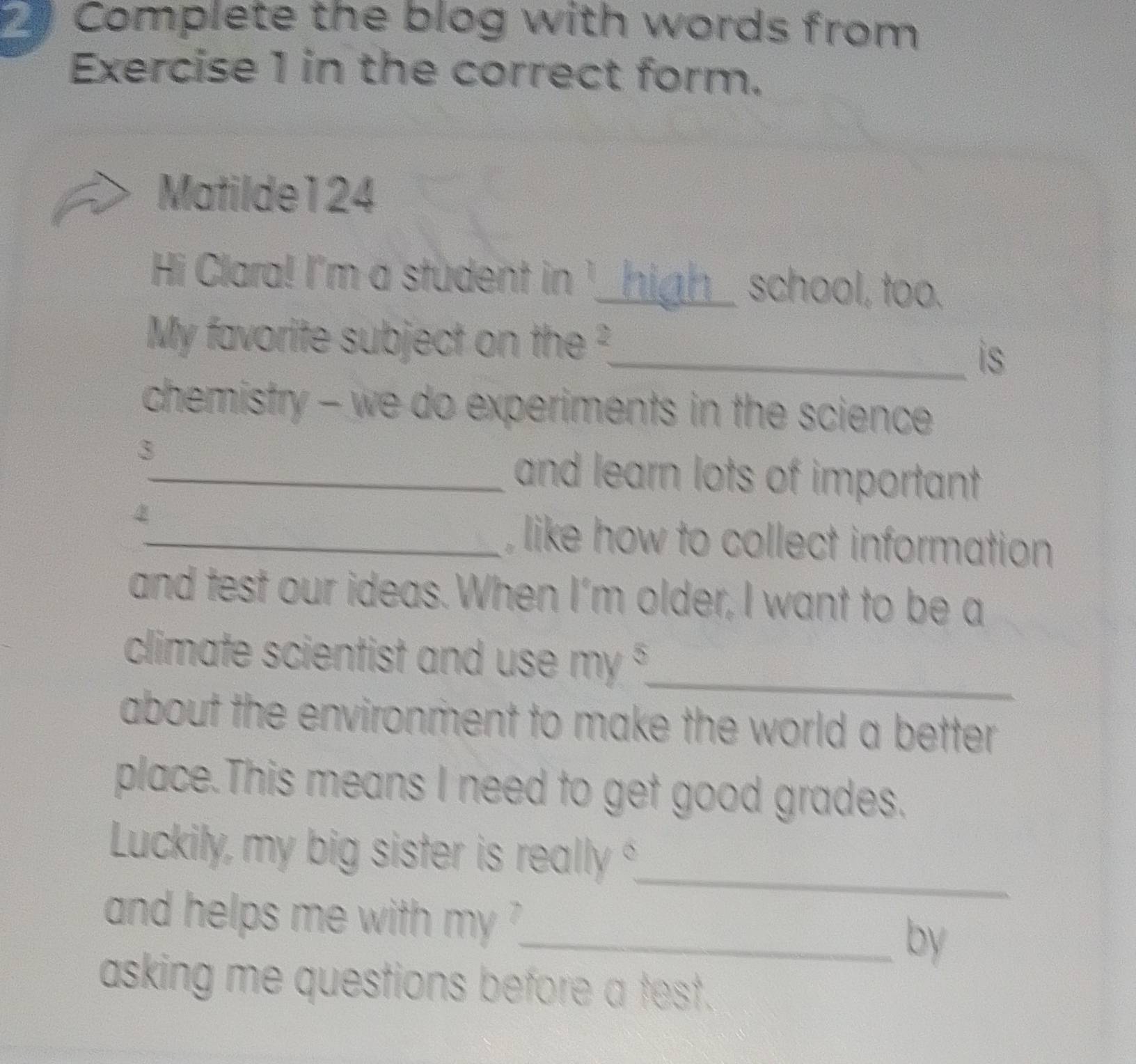 Complete the blog with words from 
Exercise 1 in the correct form. 
Matilde124 
Hi Clara! I'm a student in '_ ian school, too. 
My favorite subject on the 
_is 
chemistry - we do experiments in the science 
3 
_and learn lots of important 
_, like how to collect information 
and test our ideas. When I’m older, I want to be a 
climate scientist and use my^5 _ 
about the environment to make the world a better . 
place.This means I need to get good grades. 
_ 
Luckily, my big sister is really 
and helps me with . my^7
_by 
asking me questions before a test.