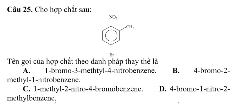 Cho hợp chất sau:
Tên gọi của hợp chất theo danh pháp thay thế là
A. 1-bromo-3-methtyl-4-nitrobenzene. B. 4-bromo-2-
methyl-1-nitrobenzene.
C. 1-methyl-2-nitro-4-bromobenzene. D. 4-bromo-1-nitro-2-
methylbenzene.