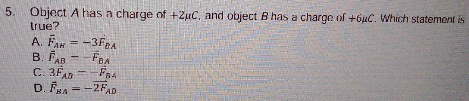 Object A has a charge of +2μC, and object B has a charge of +6μC. Which statement is
true?
A. vector F_AB=-3vector F_BA
B. vector F_AB=-vector F_BA
C. 3vector F_AB=-vector F_BA
D. vector F_BA=-vector 2F_AB