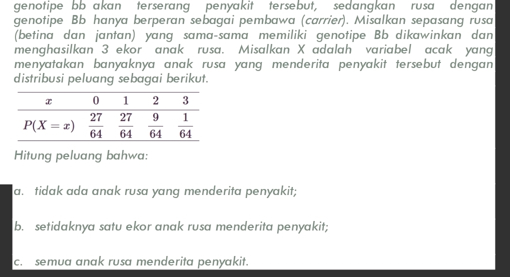 genotipe bb akan terserang penyakit tersebut, sedangkan rusa dengan
genotipe Bb hanya berperan sebagai pembawa (carrier). Misalkan sepasang rusa
(betina dan jantan) yang sama-sama memiliki genotipe Bb dikawinkan dan
menghasilkan 3 ekor anak rusa. Misalkan X adalah variabel acak yang
menyatakan banyaknya anak rusa yang menderita penyakit tersebut dengan 
distribusi peluang sebagai berikut.
Hitung peluang bahwa:
a. tidak ada anak rusa yang menderita penyakit;
b. setidaknya satu ekor anak rusa menderita penyakit;
c. semua anak rusa menderita penyakit.