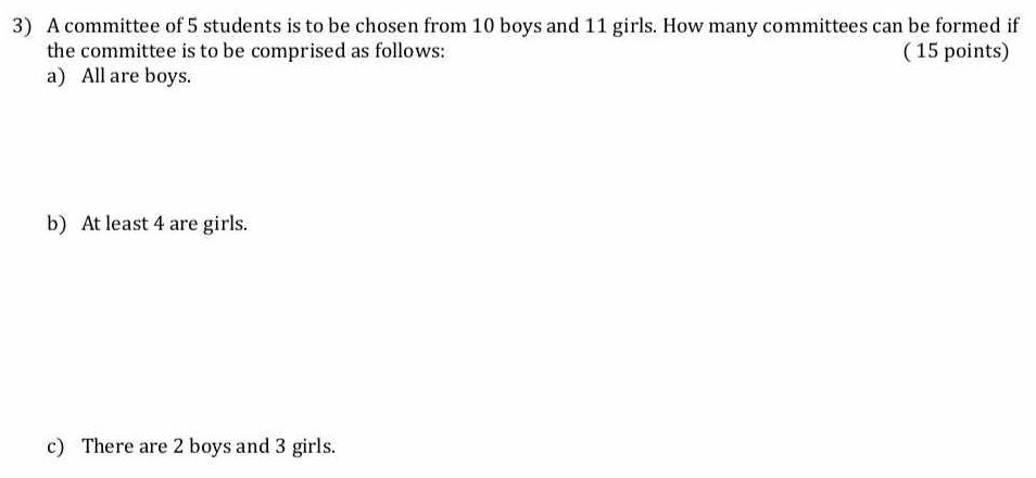 A committee of 5 students is to be chosen from 10 boys and 11 girls. How many committees can be formed if 
the committee is to be comprised as follows: ( 15 points) 
a) All are boys. 
b) At least 4 are girls. 
c) There are 2 boys and 3 girls.