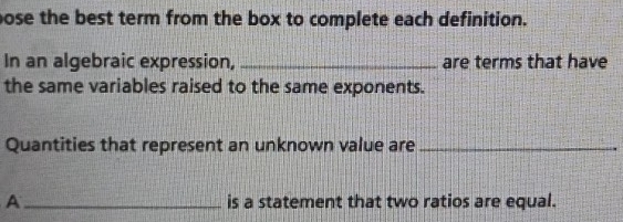 pose the best term from the box to complete each definition. 
In an algebraic expression, _are terms that have 
the same variables raised to the same exponents. 
Quantities that represent an unknown value are_ 
A_ is a statement that two ratios are equal.