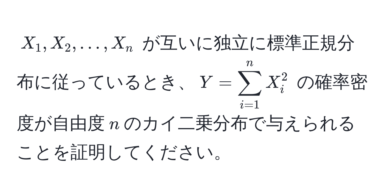 $X_1, X_2, ..., X_n$ が互いに独立に標準正規分布に従っているとき、$Y = sum_(i=1)^n X_i^2$ の確率密度が自由度$n$のカイ二乗分布で与えられることを証明してください。