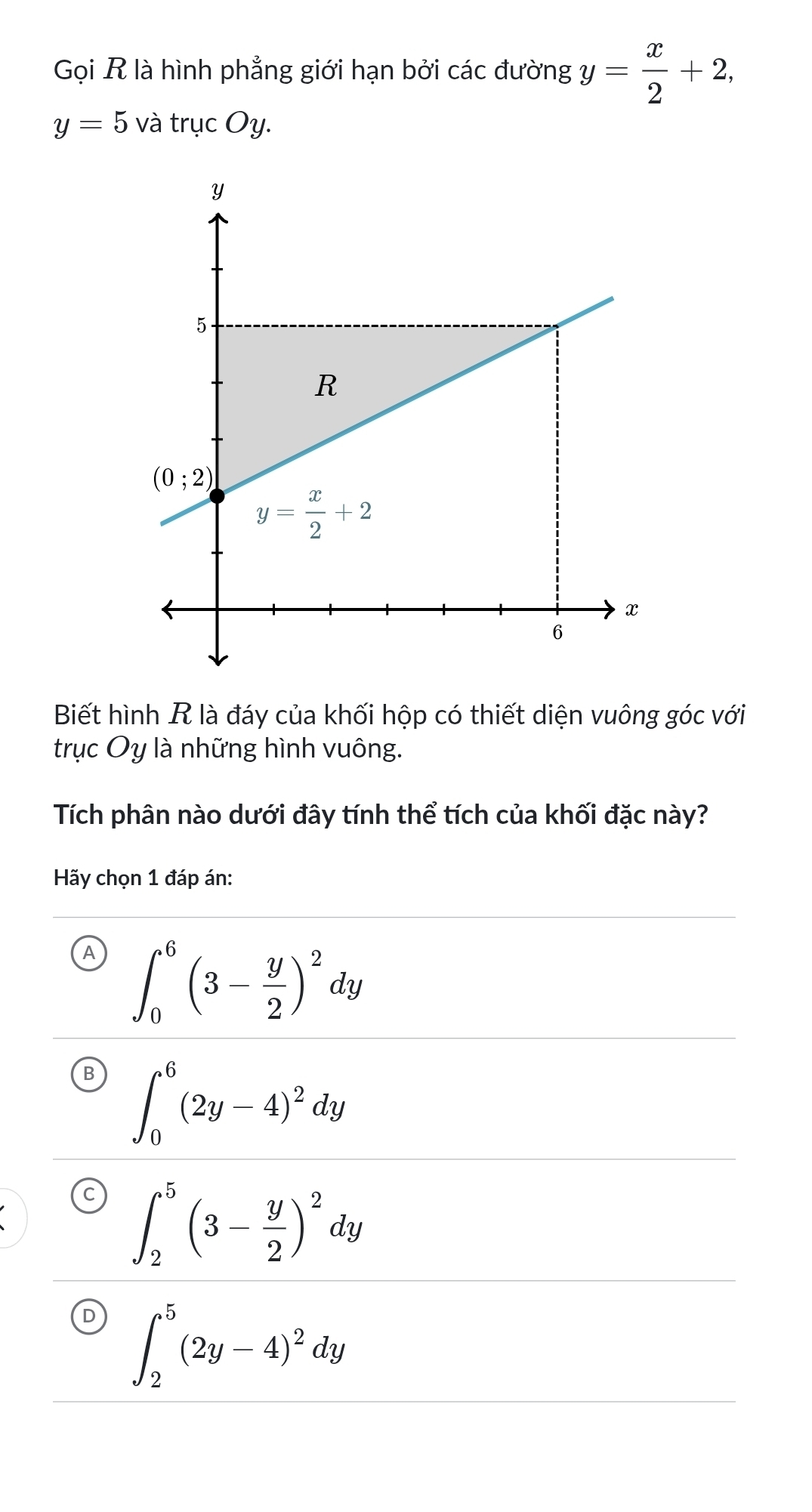 Gọi R là hình phẳng giới hạn bởi các đường y= x/2 +2,
y=5 và trục Oy.
Biết hình R là đáy của khối hộp có thiết diện vuông góc với
trục Oy là những hình vuông.
Tích phân nào dưới đây tính thể tích của khối đặc này?
Hãy chọn 1 đáp án:
A ∈t _0^(6(3-frac y)2)^2dy
B ∈t _0^(6(2y-4)^2)dy
C ∈t _2^(5(3-frac y)2)^2dy
D ∈t _2^(5(2y-4)^2)dy