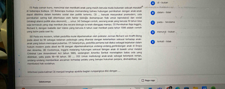 di - bukan
(1) Pada zaman kuno, mencintai dan menikahi anak yang masih berusia muda bukanlah sebuah masalah
di beberapa budaya. (2) Beberapa budaya memandang bahwa hubungan pernikahan dengan anak-anak
dapat diterima dalam konteks sosial dan politik tertentu. (3) ... banyak masyarakat pramodern, usia E  dallam - tidak
pernikahan sering kali ditentukan oleh faktor bioloğis (kemampuan fisik untuk reproduksi) dan sosial
(strategi aliansi politik atau ekonomi), ... umur. (4) Sebagai contoh, seorang anak yang berusia 10 tahun bisa C 
saja termasuk yang slap menikah jika secara biologis ia telah dianggap mampu. (5) Pernikahan Raja Inggris, pada - terutama
Richard II, dengan Isabelle dari Valois yang berusia 6 tahun saat menikah pada tahun 1396 adalah contoh
yang lazim pada saat itu. D  menurut - bukan
(6) Pada era modern, istilah pedofilia mulai diperkenalkan oleh psikiater Jerman Richard von Krafft-Ebing
pada abad ke-19 sebagai kelainan psikologis yang ditandai dengan ketertarikan seksual terhadap anak-
anak yang belum mencapai pubertas. (7) Selanjutnya, pedofilia pertama kali diakui sebagai kejahatan dalam E  terkait - tidak
hukum modern pada abad ke-19 dengan diperkenalkannya undang-undang perlindungan anak di Eropa
dan Amerika. (8) Contohnya, Inggris mellarang hubungan seksual dengan anak di bawah umur melalui
Criminal Law Amendment Act tahun 1885, sedangkan Amerika Serikat menetapkan batas usia yang
diizinkan, yaitu pada 16—18 tahun. (9) .... (10) Untuk melindungi anak-anak sebagai kelompok rentan,
undang-undang memberikan ancaman terhadap pelaku yang berupa hukuman penjara, direhabilitasi, dan
membatasi hak sosialnya.
Informasi pada kalimat (3) menjadi lengkap apabila bagian rumpangnya diisi dengan ....
Sebelumnya
Ragu-ragu