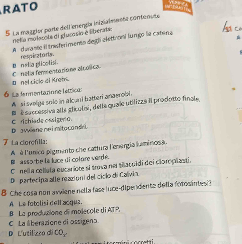 RATO
VERIFICA
INTERATTIV
b ca
5 La maggior parte dell'energia inizialmente contenuta
nella molecola di glucosio è liberata:
A
A durante il trasferimento degli elettroni lungo la catena
respiratoria.
B nella glicolisi.
C nella fermentazione alcolica.
D nel ciclo di Krebs.
6 La fermentazione lattica:
A si svolge solo in alcuni batteri anaerobi.
B è successiva alla glicolisi, della quale utilizza il prodotto finale.
Crichiede ossigeno.
D avviene nei mitocondri.
7 La clorofilla:
A è l’unico pigmento che cattura l’energia luminosa.
B assorbe la luce di colore verde.
C nella cellula eucariote si trova nei tilacoidi dei cloroplasti.
D partecipa alle reazioni del ciclo di Calvin.
8 Che cosa non avviene nella fase luce-dipendente della fotosintesi?
A La fotolisi dell’acqua.
B La produzione di molecole di ATP.
C La liberazione di ossigeno.
D L'utilizzo di CO_2. 
term ini corretti