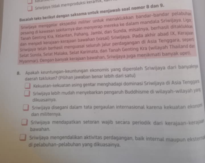 Keram
Sriwijaya tidak memproduksi keramik, 
Bacalah teks berikut dengan saksama untuk menjawab soal nomor 8 dan 9.
Sriwijaya menggelar ekspedisi militer untuk menaklukkan bandar-bandar pelabuhas
pesaing di kawasan sekitarnya dan menyerap mereka ke dalam mandala Sriwijaya. Ligo
Tanah Genting Kra, Kelantan, Pahang, Jambi, dan Sunda, misalnya, berhasil ditaklukka
dan menjadi kerajaan-kerajaan bawahan (vasal) Sriwijaya. Pada akhir abad IX, Kerajaa
Sriwijaya telah berhasil menguasai seluruh jalur perdagangan di Asia Tenggara, seperti
Selat Sünda, Sełat Malaka, Selat Karimata, dan Tanah Genting Kra (wilayah Thailand da
Myanmar). Dengan banyak kerajaan bawahan, Sriwijaya juga menikmati banyak upeti.
8. Apakah keuntungan-keuntungan ekonomis yang diperoleh Sriwijaya dari banyakn
daerah taklukan? (Pilihan jawaban benar lebih darì satu)
Kekuatan-kekuatan asing gentar menghadapi dominasi Sriwijaya di Asia Tengga
Sriwijaya lebih mudah menyebarkan pengaruh Buddhisme di wilayah-wilayah y
dikuasainya.
Sriwijaya disegani dalam tata pergaulan internasional karena kekuatan ekonom
dan militernya.
Sriwijaya mendapatkan setoran wajib secara periodik dari kerajaan-keraja
bawahan.
Sriwijaya mengendalikan aktivitas perdagangan, baik internal maupun ekster
di pelabuhan-pelabuhan yang dikuasainya.