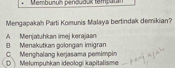 Membunuh penduduk tempatán
Mengapakah Parti Komunis Malaya bertindak demikian?
A Menjatuhkan imej kerajaan
B Menakutkan golongan imigran
C Menghalang kerjasama pemimpin
D Melumpuhkan ideologi kapitalisme