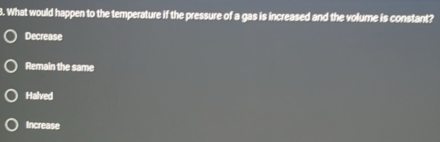 What would happen to the temperature if the pressure of a gas is increased and the volume is constant?
Decrease
Remain the same
Halved
Increase