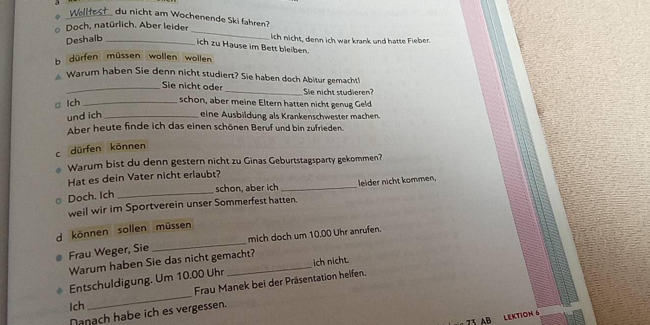 a _du nicht am Wochenende Ski fahren? 
_ 
* Doch, natürlich. Aber leider 
Deshalb_ 
ich nicht, denn ich war krank und hatte Fieber. 
ich zu Hause im Bett bleiben. 
b dürfen müssen wollen wollen 
Warum haben Sie denn nicht studiert? Sie haben doch Abitur gemacht! 
_Sie nicht oder 
_Sie nicht studieren? 
□ lch_ 
schon, aber meine Eltern hatten nicht genug Geld 
und ich _eine Ausbildung als Krankenschwester machen. 
Aber heute finde ich das einen schönen Beruf und bin zufrieden 
c dürfen können 
Warum bist du denn gestern nicht zu Ginas Geburtstagsparty gekommen? 
Hat es dein Vater nicht erlaubt? 
schon, aber ich _leider nicht kommen, 
Doch. Ich_ 
weil wir im Sportverein unser Sommerfest hatten. 
d können sollen müssen 
Frau Weger, Sie _mich doch um 10.00 Uhr anrufen. 
ich nicht. 
Warum haben Sie das nicht gemacht? 
_ 
Entschuldigung. Um 10.00 Uhr 
Frau Manek bei der Präsentation helfen. 
Ich 
Danach habe ich es vergessen.
73 AB 
LEKTION 6