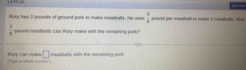 1.6.PS-30 
Question 
Rory has 2 pounds of ground pork to make meatballs. He uses  3/8  pound per meatball to make 3 meatballs. How
 1/8  -pound meatballs can Rory make with the remaining pork? 
Rory can make □ meatballs with the remaining pork. 
(Type a whole number.)