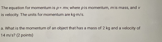 The equation for momentum is p=mv , where p is momentum, mis mass, and v
is velocity. The units for momentum are kg·m/s. 
a. What is the momentum of an object that has a mass of 2 kg and a velocity of
14 m/s? (2 points)