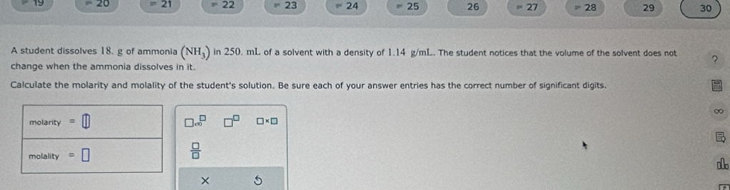 19  20 overline ^circ  21  22 23 24 25 26 = 27 28 29 30
A student dissolves 18. g of ammonia (NH_3) in 250. mL of a solvent with a density of 1.14 g/mL. The student notices that the volume of the solvent does not ?
change when the ammonia dissolves in it.
Calculate the molarity and molality of the student's solution. Be sure each of your answer entries has the correct number of significant digits.
∞
□ * x^(□) □ * □
 □ /□  
1
× 5