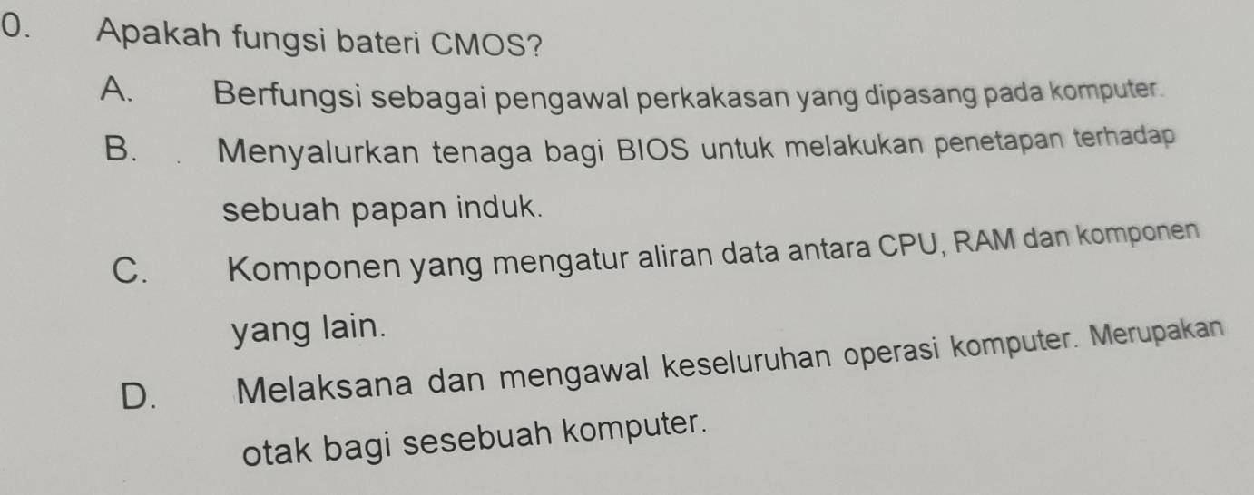 Apakah fungsi bateri CMOS?
A. Berfungsi sebagai pengawal perkakasan yang dipasang pada komputer.
B. . Menyalurkan tenaga bagi BIOS untuk melakukan penetapan terhadap
sebuah papan induk.
C. Komponen yang mengatur aliran data antara CPU, RAM dan komponen
yang lain.
D. Melaksana dan mengawal keseluruhan operasi komputer. Merupakan
otak bagi sesebuah komputer.