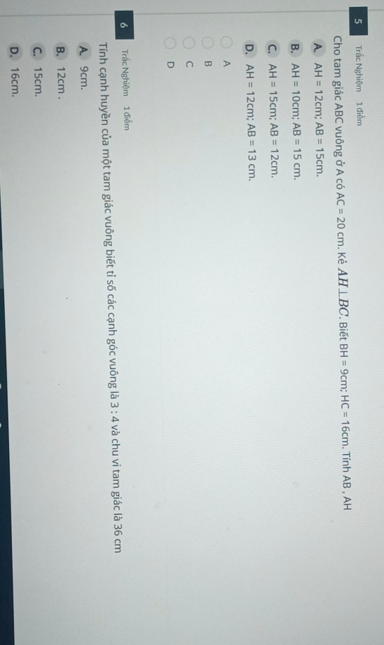 Trắc Nghiệm 1 điễm
Cho tam giác ABC vuông ở A có AC=20cm. Kẻ AH⊥ BC '. Biết BH=9cm; HC=16cm. Tính AB , AH
A. AH=12cm; AB=15cm.
B. AH=10cm; AB=15cm.
C. AH=15cm; AB=12cm.
D. AH=12cm; AB=13cm. 
A
B
C
D
6 Trắc Nghiệm 1 điễm
Tính cạnh huyền của một tam giác vuông biết tỉ số các cạnh góc vuông là 3:4 và chu vi tam giác là 36 cm
A. 9cm.
B. 12cm.
C. 15cm.
D. 16cm.