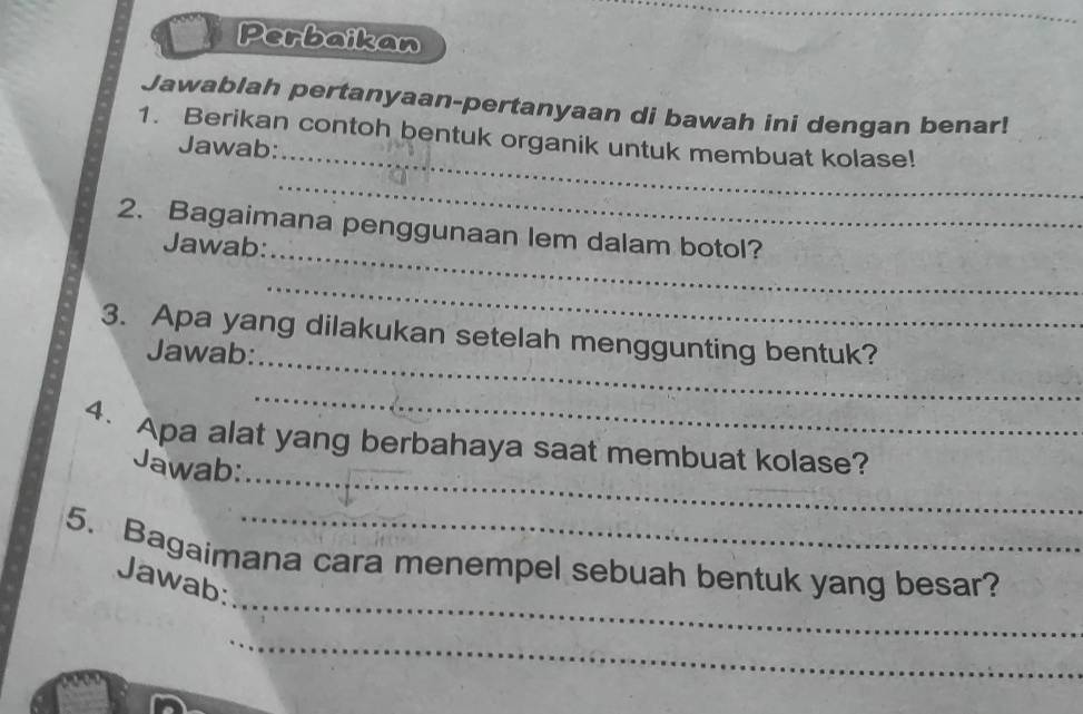 Perbaikan 
Jawablah pertanyaan-pertanyaan di bawah ini dengan benar! 
_ 
1. Berikan contoh bentuk organik untuk membuat kolase! 
Jawab: 
_ 
_ 
2. Bagaimana penggunaan lem dalam botol? 
Jawab: 
_ 
_ 
3. Apa yang dilakukan setelah menggunting bentuk? 
Jawab: 
_ 
_ 
4. Apa alat yang berbahaya saat membuat kolase? 
Jawab: 
_ 
5. Bagaimana cara menempel sebuah bentuk yang besar? 
Jawab: 
_