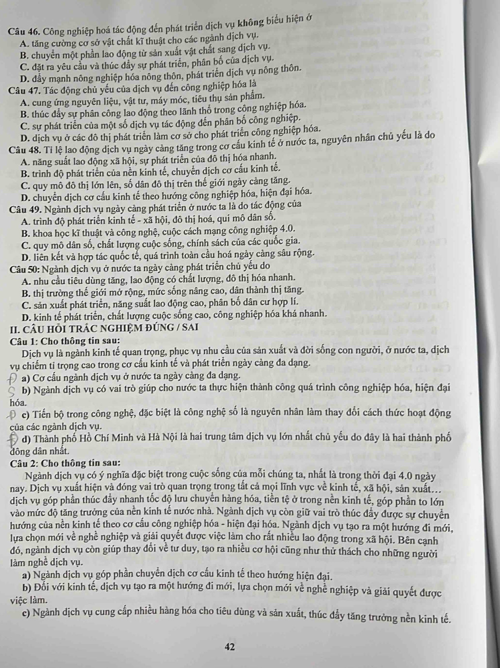 Công nghiệp hoá tác động đến phát triển dịch vụ không biểu hiện ở
A. tăng cường cơ sở vật chất kĩ thuật cho các ngành dịch vụ.
B. chuyển một phần lao động từ sản xuất vật chất sang dịch vụ.
C. đặt ra yêu cầu và thúc dầy sự phát triển, phân bố của dịch vụ.
D. đẩy mạnh nông nghiệp hóa nông thôn, phát triển dịch vụ nông thôn.
Câu 47. Tác động chủ yếu của dịch vụ đến công nghiệp hóa là
A. cung ứng nguyên liệu, vật tư, máy móc, tiêu thu sản phẩm.
B. thúc đẩy sự phân công lao động theo lãnh thổ trong công nghiệp hóa.
C. sự phát triển của một số dịch vụ tác động đến phân bố công nghiệp.
D. dịch vụ ở các đô thị phát triển làm cơ sở cho phát triển công nghiệp hóa.
Câu 48. Tỉ lệ lao động dịch vụ ngày cảng tăng trong cơ cầu kinh tế ở nước ta, nguyên nhân chủ yếu là do
A. năng suất lao động xã hội, sự phát triển của đô thị hóa nhanh.
B. trình độ phát triển của nền kinh tế, chuyển dịch cơ cấu kính tế.
C. quy mô đô thị lớn lên, số dân đô thị trên thế giới ngày cảng tăng.
D. chuyển dịch cơ cấu kinh tế theo hướng công nghiệp hóa, hiện đại hóa.
Câu 49. Ngành dịch vụ ngày càng phát triển ở nước ta là do tác động của
A. trình độ phát triển kinh tế - xã hội, đô thị hoá, quí mô dân số.
B. khoa học kĩ thuật và công nghệ, cuộc cách mạng công nghiệp 4.0.
C. quy mô dân số, chất lượng cuộc sống, chính sách của các quốc gia.
D. liên kết và hợp tác quốc tế, quá trình toàn cầu hoá ngày càng sâu rộng.
Câu 50: Ngành dịch vụ ở nước ta ngày càng phát triển chủ yếu do
A. nhu cầu tiêu dùng tăng, lao động có chất lượng, đô thị hóa nhanh.
B. thị trường thế giới mở rộng, mức sống nâng cao, dân thành thị tăng.
C. sản xuất phát triển, năng suất lao động cao, phân bố dân cư hợp lí.
D. kinh tế phát triển, chất lượng cuộc sống cao, công nghiệp hóa khá nhanh.
II. CÂU HÕI TRÁC NGHIỆM ĐÚNG / SAI
*  Câu 1: Cho thông tin sau:
Dịch vụ là ngành kinh tế quan trọng, phục vụ nhu cầu của sản xuất và đời sống con người, ở nước ta, dịch
vụ chiếm tỉ trọng cao trong cơ cấu kinh tế và phát triển ngày càng đa dạng.
a) Cơ cấu ngành dịch vụ ở nước ta ngày càng đa dạng.
C b) Ngành dịch vụ có vai trò giúp cho nước ta thực hiện thành công quá trình công nghiệp hóa, hiện đại
hóa.
c) Tiến bộ trong công nghệ, đặc biệt là công nghệ số là nguyên nhân làm thay đổi cách thức hoạt động
của các ngành dịch vụ.
d) Thành phố Hồ Chí Minh và Hà Nội là hai trung tâm dịch vụ lớn nhất chủ yếu do đây là hai thành phố
đông dân nhât.
* Câu 2: Cho thông tin sau:
Ngành dịch vụ có ý nghĩa đặc biệt trong cuộc sống của mỗi chúng ta, nhất là trong thời đại 4.0 ngày
nay. Dịch vụ xuất hiện và đóng vai trò quan trọng trong tất cả mọi lĩnh vực về kinh tế, xã hội, sản xuất.
dịch vụ góp phần thúc đầy nhanh tốc độ lưu chuyển hàng hóa, tiền tệ ở trong nền kinh tế, góp phần to lớn
vào mức độ tăng trưởng của nền kinh tế nước nhà. Ngành dịch vụ còn giữ vai trò thúc đẩy được sự chuyển
hướng của nền kinh tế theo cơ cấu công nghiệp hóa - hiện đại hóa. Ngành dịch vụ tạo ra một hướng đi mới,
lựa chọn mới về nghề nghiệp và giải quyết được việc làm cho rất nhiều lao động trong xã hội. Bên cạnh
đó, ngành dịch vụ còn giúp thay đổi về tư duy, tạo ra nhiều cơ hội cũng như thử thách cho những người
làm nghề dịch vụ.
a) Ngành dịch vụ góp phần chuyển dịch cơ cấu kinh tế theo hướng hiện đại.
b) Đối với kinh tế, dịch vụ tạo ra một hướng đi mới, lựa chọn mới về nghề nghiệp và giải quyết được
việc làm.
c) Ngành dịch vụ cung cấp nhiều hàng hóa cho tiêu dùng và sản xuất, thúc đẩy tăng trưởng nền kinh tế.
42