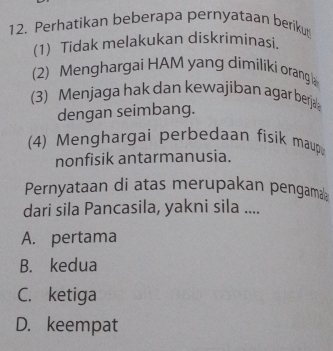 Perhatikan beberapa pernyataan berikut
(1) Tidak melakukan diskriminasi.
(2) Menghargai HAM yang dimiliki orang 
(3) Menjaga hak dan kewajiban agar berja
dengan seimbang.
(4) Menghargai perbedaan fisik maup
nonfisik antarmanusia.
Pernyataan di atas merupakan pengama
dari sila Pancasila, yakni sila ....
A. pertama
B. kedua
C. ketiga
D. keempat