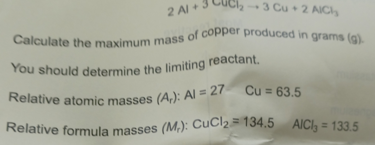 2Al+3CuCl_2to 3Cu+2AlCl_3
Calculate the maximum mass of copper produced in grams (g). 
You should determine the limiting reactant. 
Relative atomic masses (A_r):Al=27
Cu=63.5
Relative formula masses (M_r):CuCl_2=134.5AlCl_3=133.5