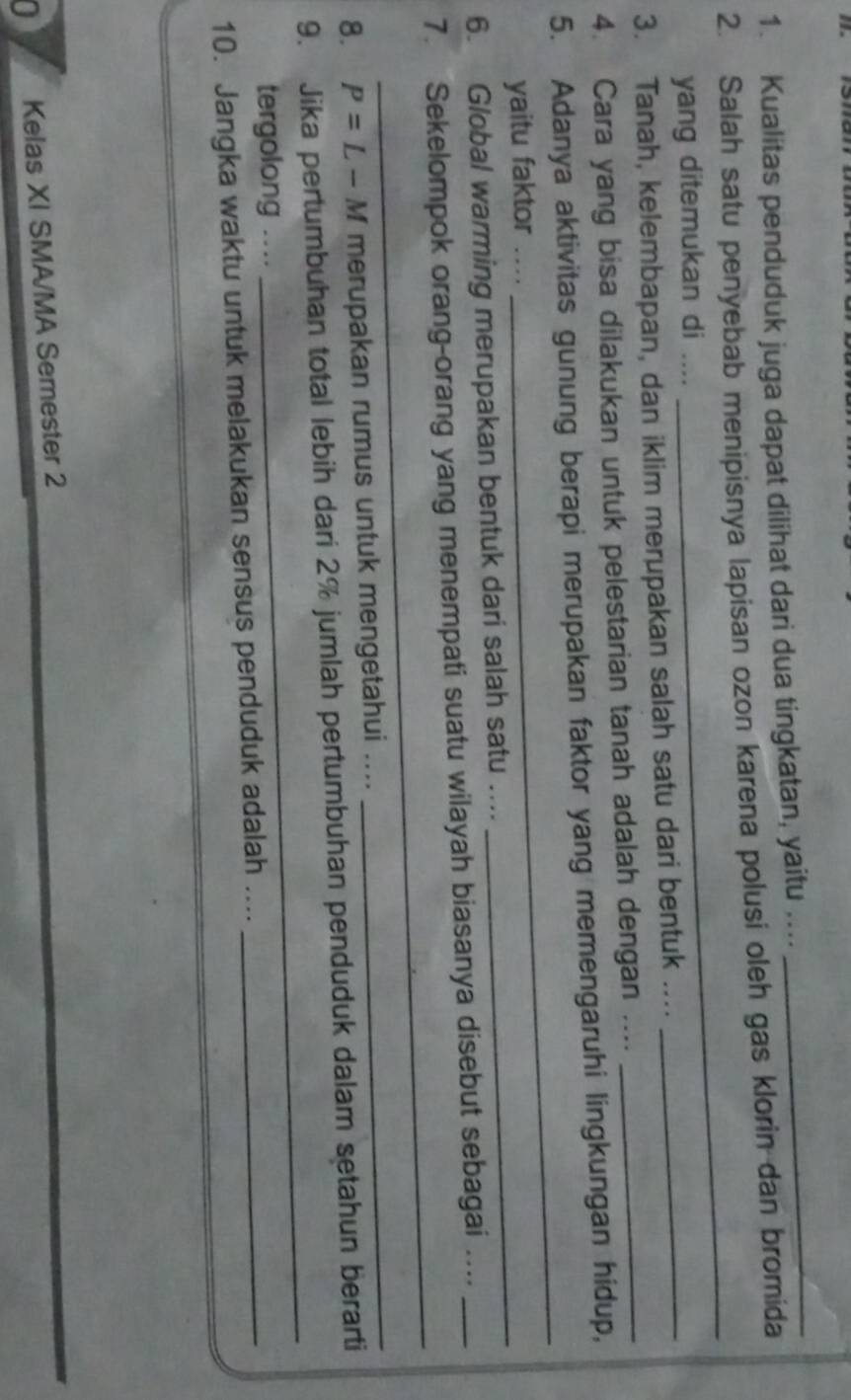 Kualitas penduduk juga dapat dilihat dari dua tingkatan, yaitu .... 
_ 
2. Salah satu penyebab menipisnya lapisan ozon karena polusi oleh gas klorin dan bromida 
yang ditemukan di .... 
_ 
3. Tanah, kelembapan, dan iklim merupakan salah satu dari bentuk .... 
_ 
4. Cara yang bisa dilakukan untuk pelestarian tanah adalah dengan ...._ 
5. Adanya aktivitas gunung berapi merupakan faktor yang memengaruhi lingkungan hidup, 
_ 
yaitu faktor_ 
_ 
6. Global warming merupakan bentuk dari salah satu .... 
_ 
7. Sekelompok orang-orang yang menempati suatu wilayah biasanya disebut sebagai ...._ 
8. P=L-M merupakan rumus untuk mengetahui .... 
_ 
9. Jika pertumbuhan total lebih dari 2% jumlah pertumbuhan penduduk dalam setahun berarti 
tergolong .... 
_ 
10. Jangka waktu untuk melakukan sensus penduduk adalah ...._ 
0 Kelas XI SMA/MA Semester 2