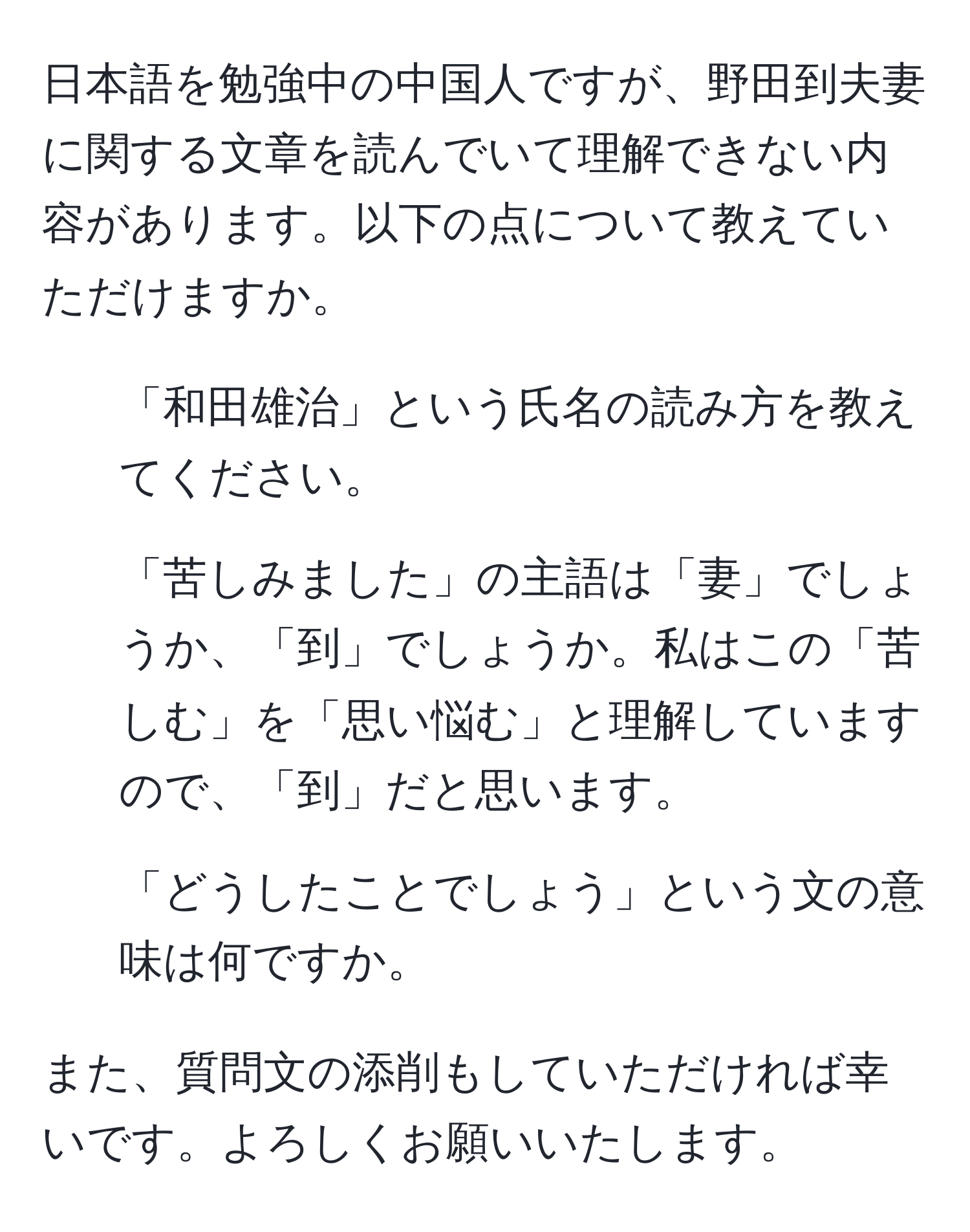 日本語を勉強中の中国人ですが、野田到夫妻に関する文章を読んでいて理解できない内容があります。以下の点について教えていただけますか。  

1. 「和田雄治」という氏名の読み方を教えてください。  
2. 「苦しみました」の主語は「妻」でしょうか、「到」でしょうか。私はこの「苦しむ」を「思い悩む」と理解していますので、「到」だと思います。  
3. 「どうしたことでしょう」という文の意味は何ですか。  

また、質問文の添削もしていただければ幸いです。よろしくお願いいたします。