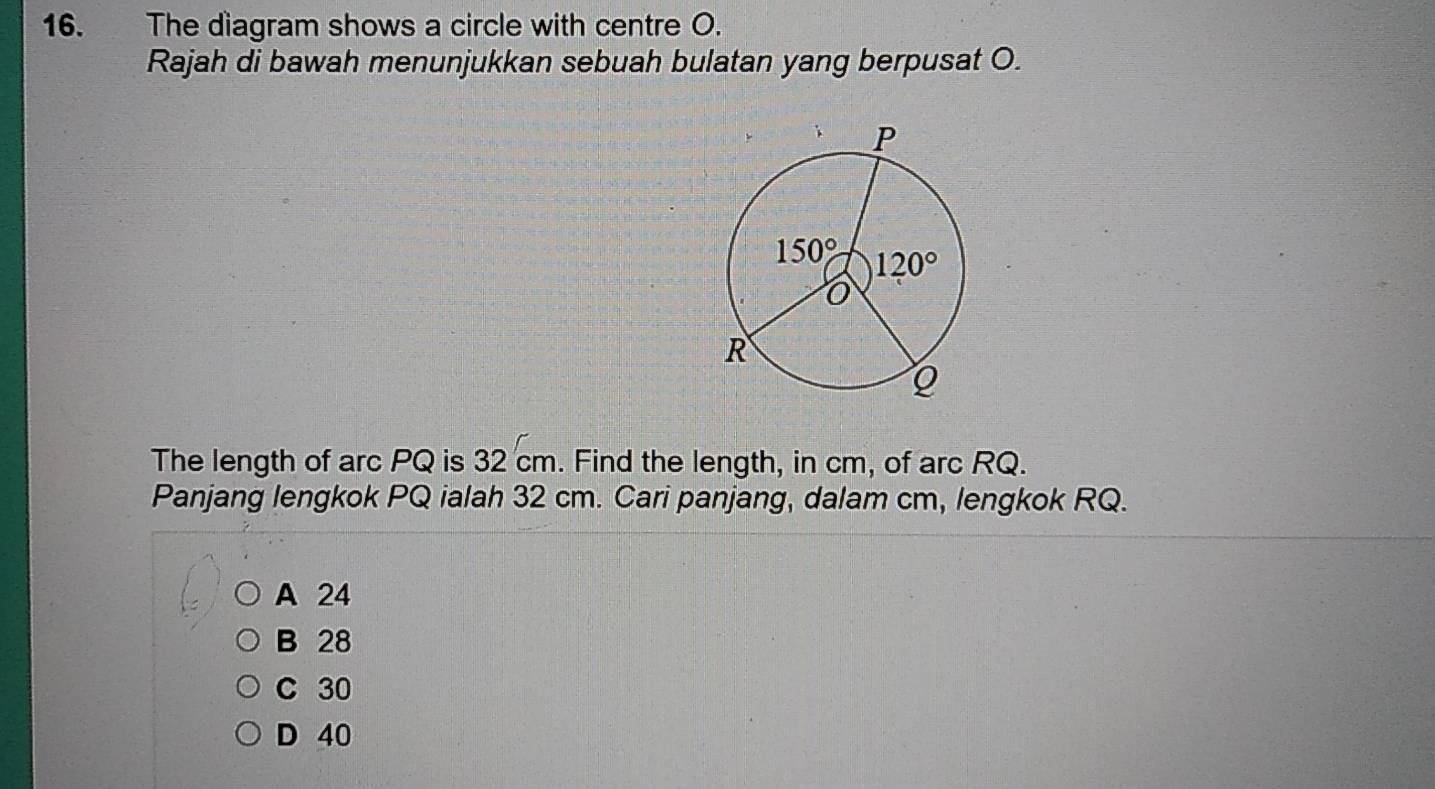 The diagram shows a circle with centre O.
Rajah di bawah menunjukkan sebuah bulatan yang berpusat O.
The length of arc PQ is 32 cm. Find the length, in cm, of arc RQ.
Panjang lengkok PQ ialah 32 cm. Cari panjang, dalam cm, lengkok RQ.
A 24
B 28
C 30
D 40