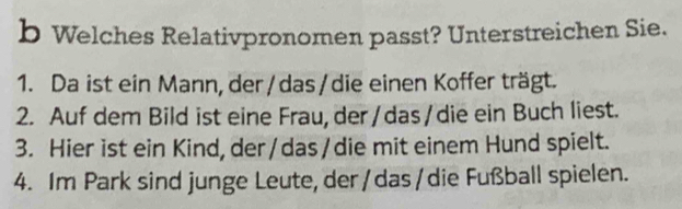 Welches Relativpronomen passt? Unterstreichen Sie. 
1. Da ist ein Mann, der / das / die einen Koffer trägt. 
2. Auf dem Bild ist eine Frau, der/das/die ein Buch liest. 
3. Hier ist ein Kind, der/das/die mit einem Hund spielt. 
4. Im Park sind junge Leute, der / das / die Fußball spielen.