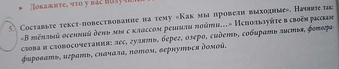 Ποκажиτе, чτο у báč noyá 
5. Составьте текст-повествование на тему «Как мы провели выходные». Начните так: 
«В ёηлый осенний день мыι с классом решили ηойти…» Исπользуйτе в своём рассказе 
слова и словосочетания: лес, гулять, берег, озеро, сидеть, собирать πистья, фотогра- 
ировать, играть, сначала, потом, вернуться домой.