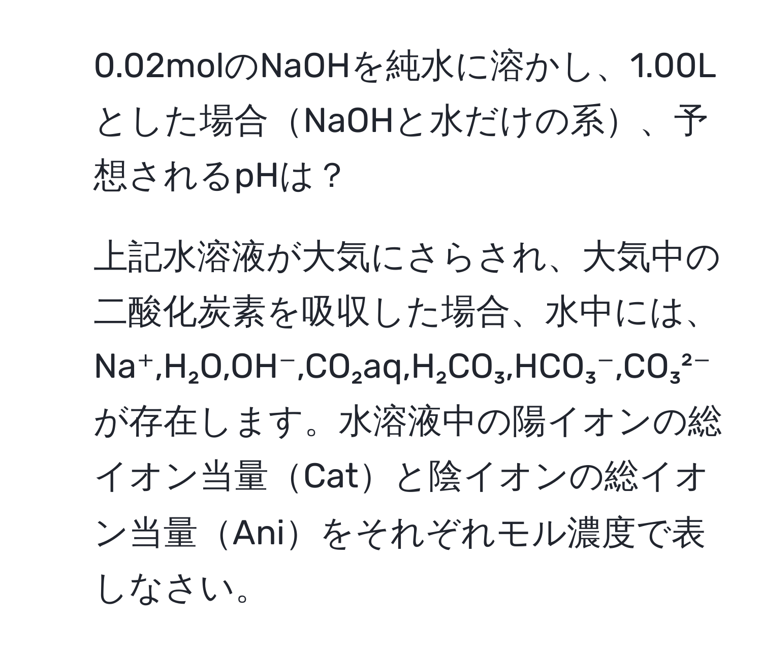 0.02molのNaOHを純水に溶かし、1.00Lとした場合NaOHと水だけの系、予想されるpHは？  
2. 上記水溶液が大気にさらされ、大気中の二酸化炭素を吸収した場合、水中には、Na⁺,H₂O,OH⁻,CO₂aq,H₂CO₃,HCO₃⁻,CO₃²⁻が存在します。水溶液中の陽イオンの総イオン当量Catと陰イオンの総イオン当量Aniをそれぞれモル濃度で表しなさい。