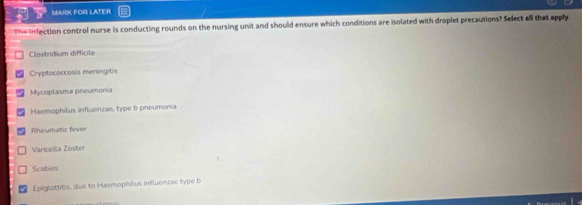 MARK FOR LATER
Th= infection control nurse is conducting rounds on the nursing unit and should ensure which conditions are isolated with droplet precautions? Select all that apply.
Clostridium difficile
Cryptococcosis meningitis
Mycoplasma pneumonia
Haemophilus influenzae, type b pneumonia
Rheumatic fever
Varicella Zoster
Scabies
Epiglottitis, due to Haemophilus influenzae type b