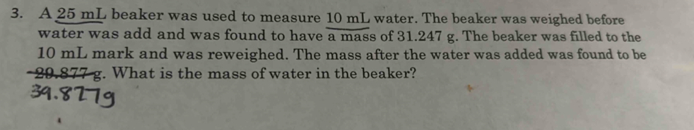 A 25 mL beaker was used to measure 10 mL water. The beaker was weighed before 
water was add and was found to have e a mass of 31.247 g. The beaker was filled to the
10 mL mark and was reweighed. The mass after the water was added was found to be
29.877 g. What is the mass of water in the beaker?