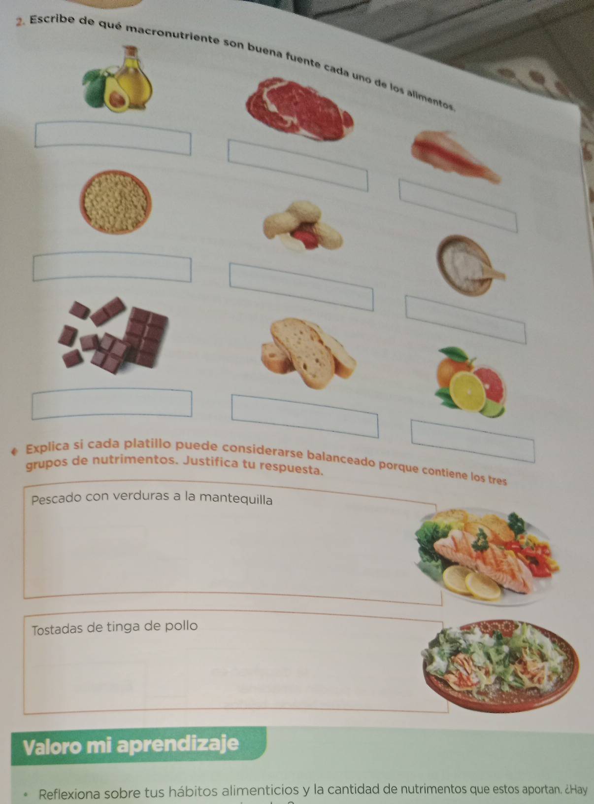 Escribe de qué macronutriente son buena fuentde los alimento 
Explica si cada platillo puede considerarse balanceado porque contiene los tres 
grupos de nutrimentos. Justifica tu respuesta. 
Pescado con verduras a la mantequilla 
Tostadas de tinga de pollo 
Valoro mi aprendizaje 
Reflexiona sobre tus hábitos alimenticios y la cantidad de nutrimentos que estos aportan. ¿Hay