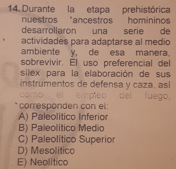 Durante la etapa prehistórica
nuestros 'ancestros homininos
desarrollaron una serie de
actividades para adaptarse al medio
ambiente y, de esa manera,
sobrevivir. El uso preferencial del
sílex para la elaboración de sus
instrumentos de defensa y caza, así
como el empieo del fuego,
corresponden con el:
A) Paleolítico Inferior
B) Paleolítico Medio
C) Paleolítico Superior
D) Mesolítico
E) Neolítico