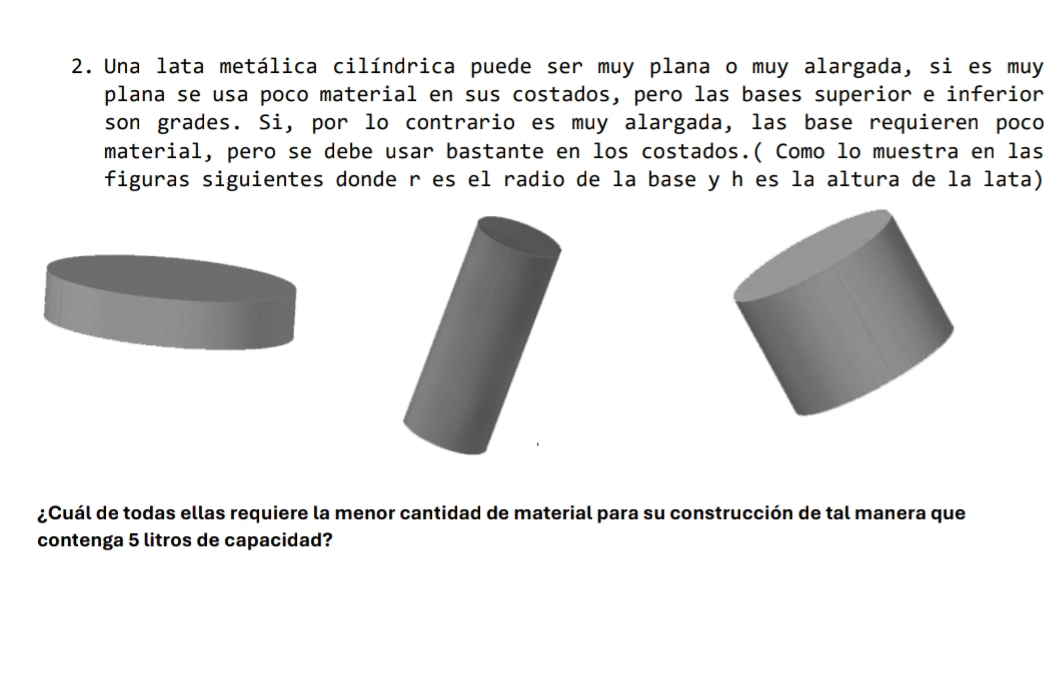 Una lata metálica cilíndrica puede ser muy plana o muy alargada, si es muy 
plana se usa poco material en sus costados, pero las bases superior e inferior 
son grades. Si, por lo contrario es muy alargada, las base requieren poco 
material, pero se debe usar bastante en los costados.( Como lo muestra en las 
figuras siguientes donde r es el radio de la base y h es la altura de la lata) 
¿Cuál de todas ellas requiere la menor cantidad de material para su construcción de tal manera que 
contenga 5 litros de capacidad?