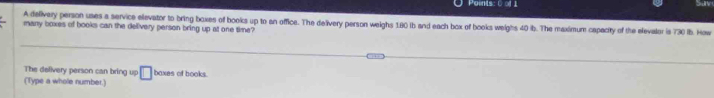 5d 
A delivery person uses a service elevator to bring boxes of books up to an office. The delivery person weighs 180 ib and each box of books weighs 40 ib. The maximum capacity of the elevalor is 730 lb. How 
many boxes of books can the delivery person bring up at one time? 
The delivery person can bring up 
(Type a whole number.) □ baxes af books.