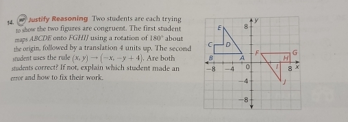 Justify Reasoning Two students are each trying 
to show the two figures are congruent. The first student 
maps ABCDE onto FGHIJ using a rotation of 180° about 
the origin, followed by a translation 4 units up. The second 
student uses the rule (x,y)to (-x,-y+4). Are both 
students correct? If not, explain which student made an 
error and how to fix their work.