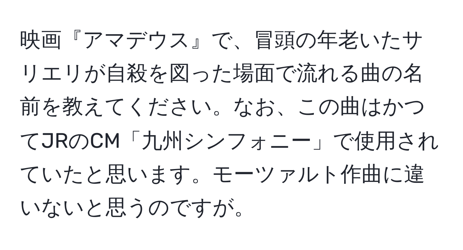 映画『アマデウス』で、冒頭の年老いたサリエリが自殺を図った場面で流れる曲の名前を教えてください。なお、この曲はかつてJRのCM「九州シンフォニー」で使用されていたと思います。モーツァルト作曲に違いないと思うのですが。