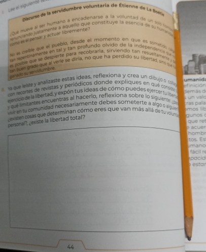 Lee el siguienté (e 
Discurse de la servidumbre voluntaria de Étienne de La Boétie 
Que mueve al ser humaño a encadenarse a la voluntad de un solo nom 
renunciando justamente a aquello que constituye la esencia de su numande 
corno es el pensar y actuar libremente? 
No es cible que el puebla, desde el momento en que es sometdo d 
c an repentinamente en tal y tan profundo olvido de la independencs o 
es posble que se despierte para recobraría, sirviendo tan resueitament 
zan buen grado que al verle se diría, no que ha perdido su libertad, sno 
ganado su servidumbre. 
Na que lelste y analizaste estas ideas, reflexiona y crea un dibujo o coar umanid 
con recortes de revistas y periódicos donde expliques en qué consiste demás d efinición 
ejercicio de la libertad, y expón tus ideas de cómo puedes ejercer tu liberta 
y qué limitantes encuentras al hacerlo, reflexiona sobre lo siguiente po s un valo 
vivir en tu comunidad necesariamente debes someterte a algo o alguen ámos lib ras pala 
dexisten cosas que determinan cómo eres que van más allá de tu volunta gunos 
que ret 
personal?, ¿existe la libertad total? 
e acuer 
hombr 
:tos. Es 
imano 
fácil re 
pacid 
estar
44