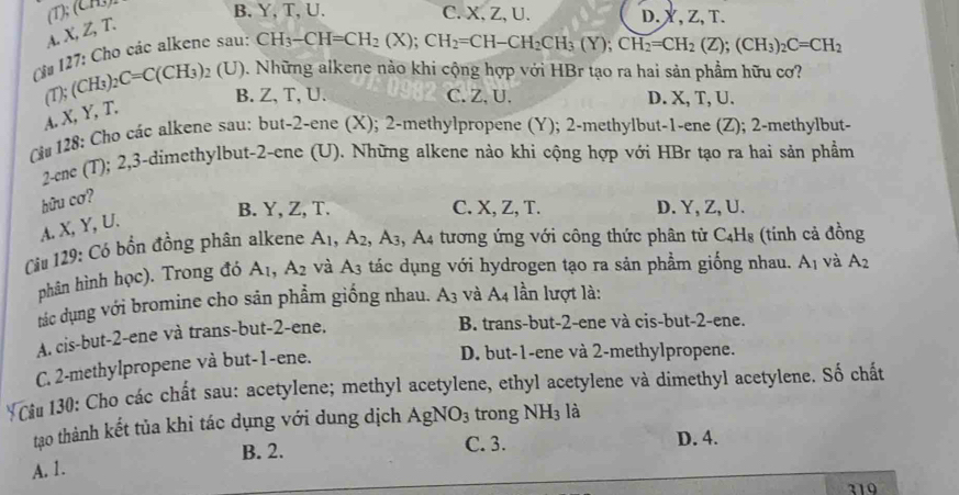 (CH3)
B, Y,T, U. C. X, Z, U. D. X, Z, T.
A. X, Z, T.
Cừ 127: Cho các alkene sau:
CH_3-CH=CH_2(X);CH_2=CH-CH_2CH_3(Y);CH_2=CH_2(Z);(CH_3)_2C=CH_2
T);(CH_3)_2C=C(CH_3) 92 (U). Những alkene nào khi cộng hợp với HBr tạo ra hai sản phẩm hữu cơ?
B. Z, T, U. C. Z, U. D. X, T, U.
A. X, Y, T.
C# 128: Cho các alkene sau: but-2-ene (X); 2-methylpropene (Y); 2-methylbut-1-ene (Z); 2-methylbut-
2-ene (T); 2,3-dimethylbut-2-ene (U). Những alkene nào khi cộng hợp với HBr tạo ra hai sản phẩm
hữu cơ?
B. Y, Z, T. C. X, Z, T. D. Y, Z, U.
A. X, Y, U.
Ciu 129: Có bồn đồng phân alkene A_1,A_2,A_3 , A4 tương ứng với công thức phân tử C4H₈ (tính cả đồng
phân hình học). Trong đó A_1,A_2 và A_3 tác dụng với hydrogen tạo ra sản phầm giống nhau. A_1 và A_2
tác dụng với bromine cho sản phẩm giống nhau. A_3 và A4 lần lượt là:
A. cis-but-2-ene và trans-but-2-ene.
B. trans-but-2-ene và cis-but-2-ene.
C. 2-methylpropene và but-1-ene.
D. but-1-ene và 2-methylpropene.
*Cầu 130: Cho các chất sau: acetylene; methyl acetylene, ethyl acetylene và dimethyl acetylene. Số chất
tạo thành kết tủa khi tác dụng với dung dịch AgN NO_3 trong NH_3 là
B. 2. C. 3. D. 4.
A. 1.
319