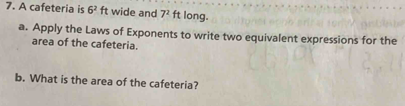 A cafeteria is 6^2ft wide and 7^2 ft long. 
a. Apply the Laws of Exponents to write two equivalent expressions for the 
area of the cafeteria. 
b. What is the area of the cafeteria?