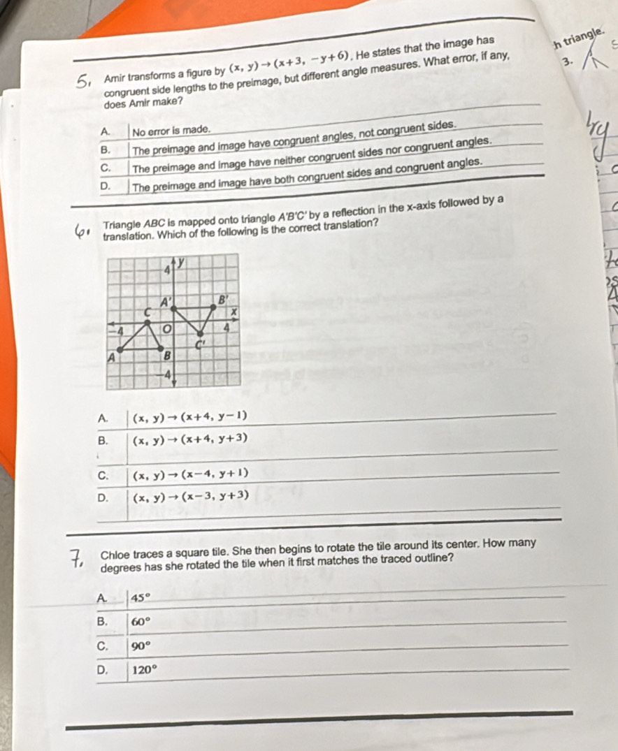 Amir transforms a figure by (x,y)to (x+3,-y+6). He states that the image has h triangle.
congruent side lengths to the preimage, but different angle measures. What error, if any, 3. C
does Amir make?
A. No error is made.
B. The preimage and image have congruent angles, not congruent sides.
C. The preimage and image have neither congruent sides nor congruent angles.
D. The preimage and image have both congruent sides and congruent angles.
Triangle ABC is mapped onto triangle A'B'C' by a reflection in the x-axis followed by a
translation. Which of the following is the correct translation?
A. (x,y)to (x+4,y-1)
B. (x,y)to (x+4,y+3)
C. (x,y)to (x-4,y+1)
D. (x,y)to (x-3,y+3)
Chloe traces a square tile. She then begins to rotate the tile around its center. How many
degrees has she rotated the tile when it first matches the traced outline?
A. 45°
B. 60°
C. 90^o
D. 120°