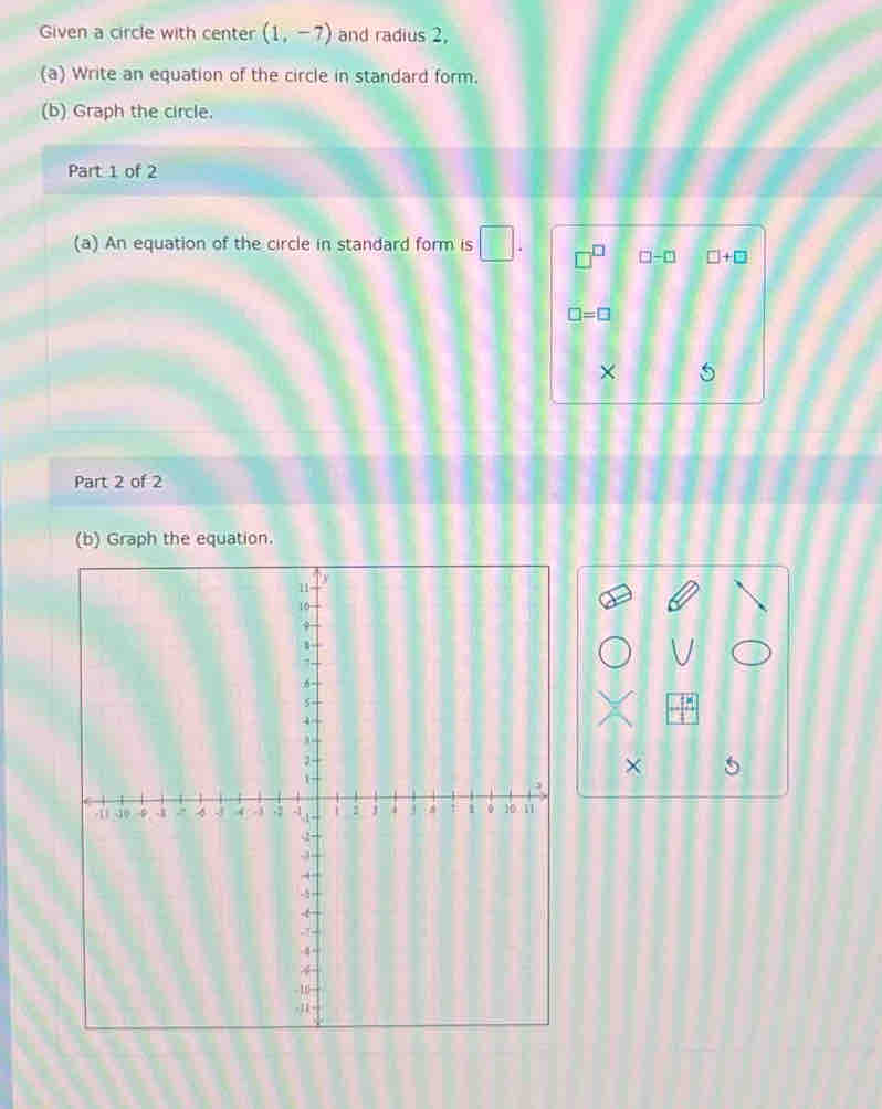 Given a circle with center (1,-7) and radius 2, 
(a) Write an equation of the circle in standard form. 
(b) Graph the circle. 
Part 1 of 2 
(a) An equation of the circle in standard form is □
□ -□ □ +□
□ =□
× 
Part 2 of 2 
(b) Graph the equation. 
×