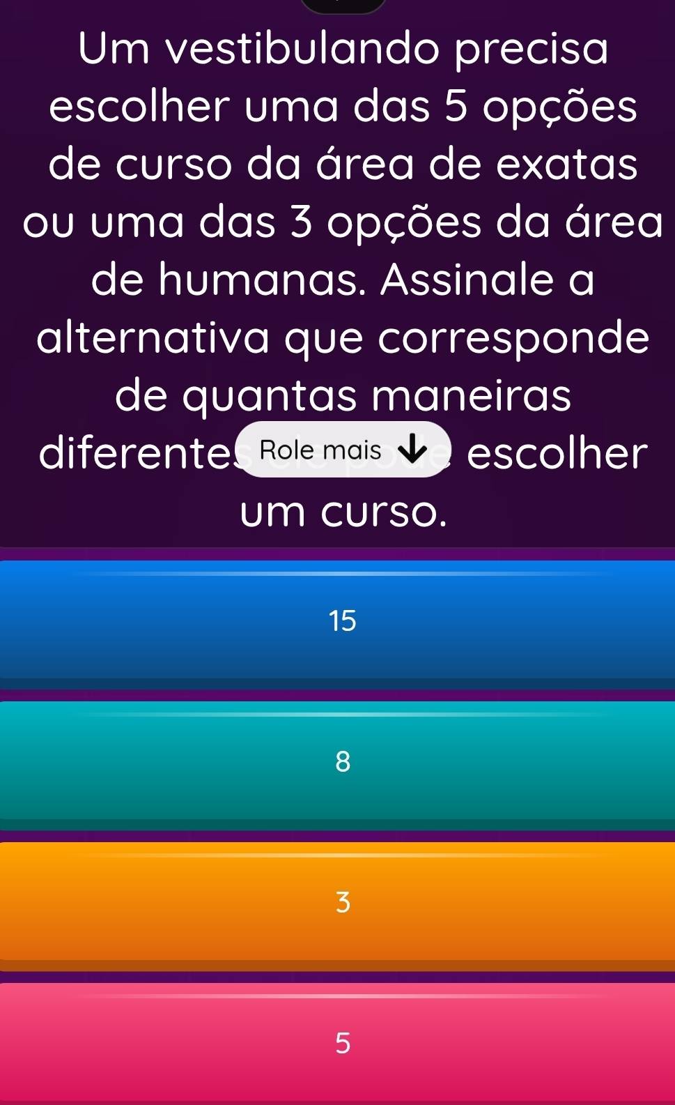 Um vestibulando precisa
escolher uma das 5 opções
de curso da área de exatas
ou uma das 3 opções da área
de humanas. Assinale a
alternativa que corresponde
de quantas maneiras
diferente Role mais escolher
um curso.
15
8
3