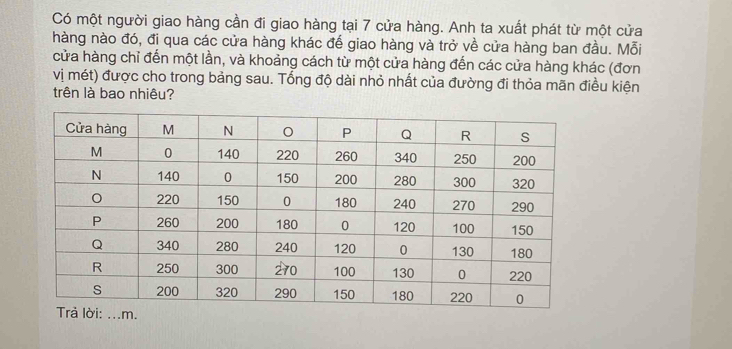 Có một người giao hàng cần đi giao hàng tại 7 cửa hàng. Anh ta xuất phát từ một cửa 
hàng nào đó, đi qua các cửa hàng khác đế giao hàng và trở về cửa hàng ban đầu. Mỗi 
cửa hàng chỉ đến một lần, và khoảng cách từ một cửa hàng đến các cửa hàng khác (đơn 
vị mét) được cho trong bảng sau. Tổng độ dài nhỏ nhất của đường đi thỏa mãn điều kiện 
trên là bao nhiêu?