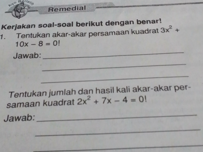 ayo Barlatil 
Remedial 
Kerjakan soal-soal berikut dengan benar! 
1. Tentukan akar-akar persamaan kuadrat 3x^2+
10x-8=0
Jawab: 
_ 
_ 
_ 
Tentukan jumlah dan hasil kali akar-akar per- 
samaan kuadrat 2x^2+7x-4=0!
Jawab: 
_ 
_ 
_