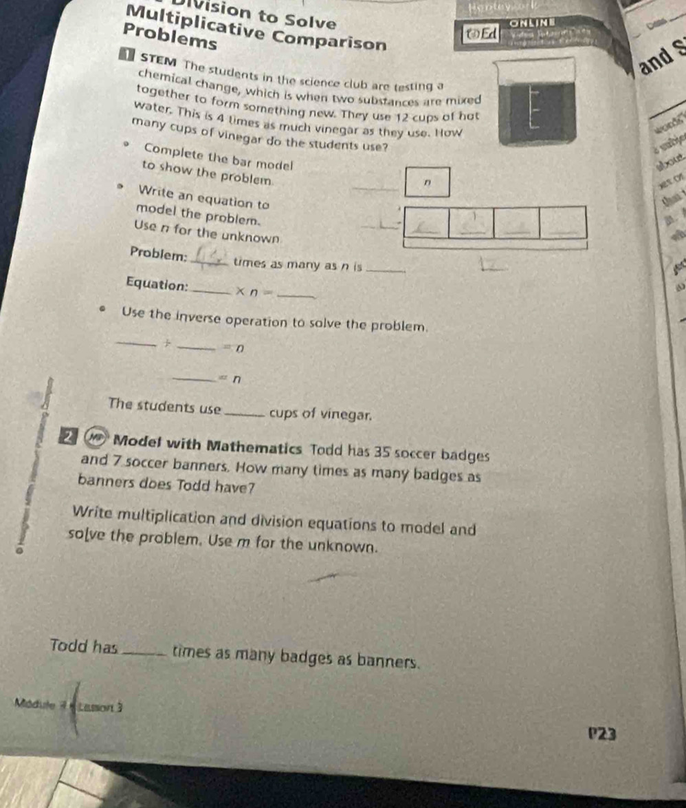 Division to Solve 
Ed ONLIN 
a 
Multiplicative Comparison 
Problems 
and S 
STEM The students in the science club are testing a 
chemical change, which is when two substances are mixed 
together to form something new. They use 12 cups of hat 
water. This is 4 times as much vinegar as they use. How 
words" 
many cups of vinegar do the students use? 
é subjo 
Complete the bar model 
about 
to show the problem 
n 
o 
t 
Write an equation to _ 
_ 
_ 
model the problem. _. 
Use n for the unknown 
_ 
_ 
Problem: 
_times as many as n is_ 
Equation: _ * n= _ 
Use the inverse operation to solve the problem. 
_ 
_ =0
_
=n
The students use _cups of vinegar. 
Model with Mathematics Todd has 35 soccer badges 
and 7 soccer banners. How many times as many badges as 
banners does Todd have? 
Write multiplication and division equations to model and 
5 so[ve the problem. Use m for the unknown. 
Todd has_ times as many badges as banners. 
Médule 7 6 Lasson 3 
P23