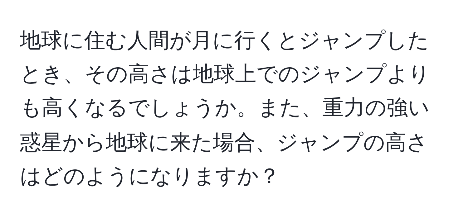 地球に住む人間が月に行くとジャンプしたとき、その高さは地球上でのジャンプよりも高くなるでしょうか。また、重力の強い惑星から地球に来た場合、ジャンプの高さはどのようになりますか？