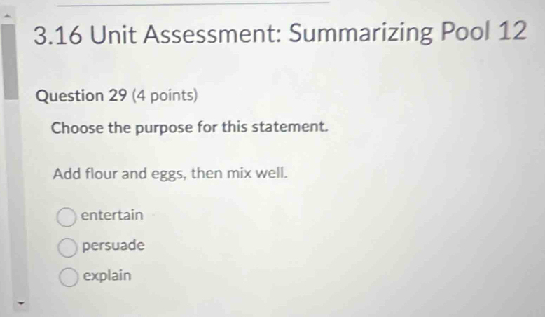 3.16 Unit Assessment: Summarizing Pool 12
Question 29 (4 points)
Choose the purpose for this statement.
Add flour and eggs, then mix well.
entertain
persuade
explain